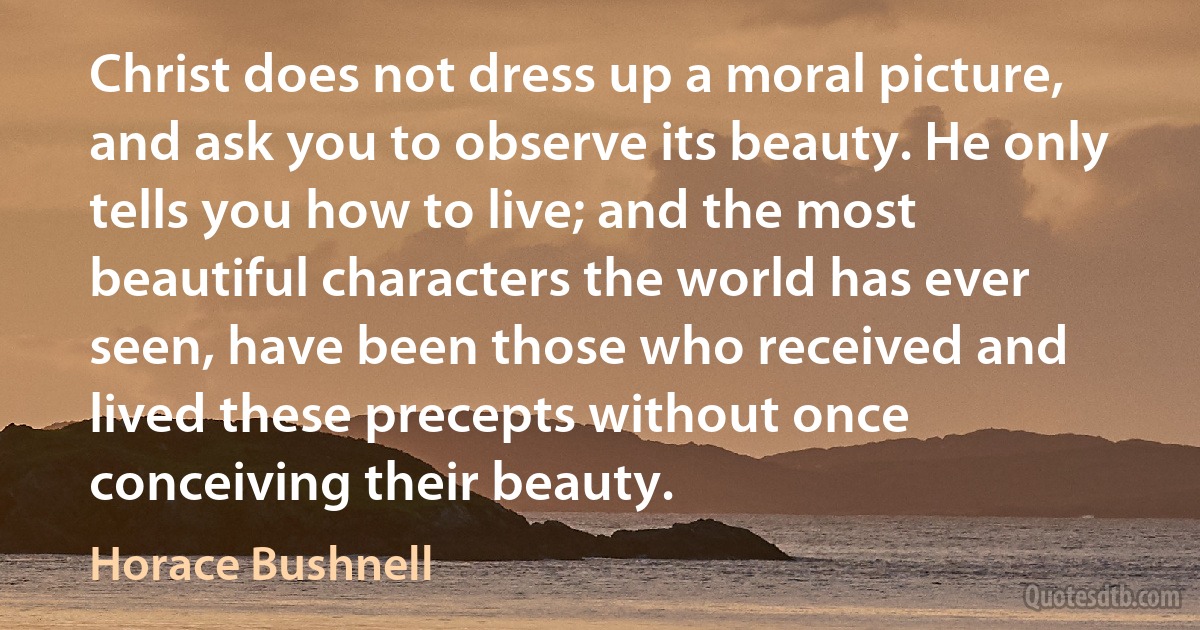 Christ does not dress up a moral picture, and ask you to observe its beauty. He only tells you how to live; and the most beautiful characters the world has ever seen, have been those who received and lived these precepts without once conceiving their beauty. (Horace Bushnell)