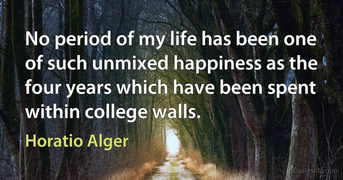 No period of my life has been one of such unmixed happiness as the four years which have been spent within college walls. (Horatio Alger)