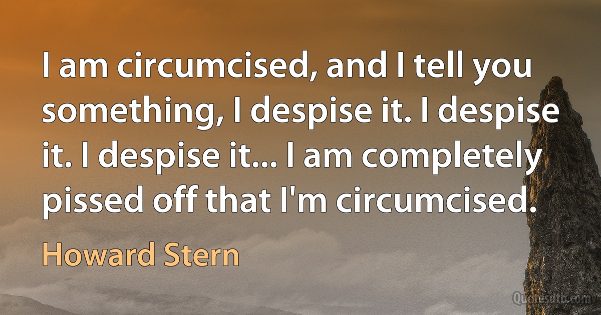 I am circumcised, and I tell you something, I despise it. I despise it. I despise it... I am completely pissed off that I'm circumcised. (Howard Stern)