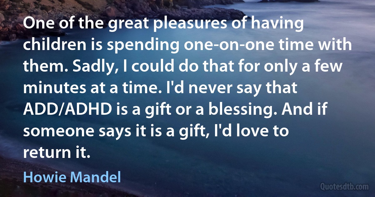 One of the great pleasures of having children is spending one-on-one time with them. Sadly, I could do that for only a few minutes at a time. I'd never say that ADD/ADHD is a gift or a blessing. And if someone says it is a gift, I'd love to return it. (Howie Mandel)