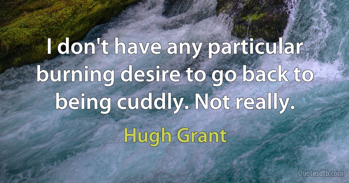 I don't have any particular burning desire to go back to being cuddly. Not really. (Hugh Grant)