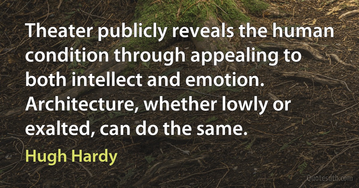 Theater publicly reveals the human condition through appealing to both intellect and emotion. Architecture, whether lowly or exalted, can do the same. (Hugh Hardy)