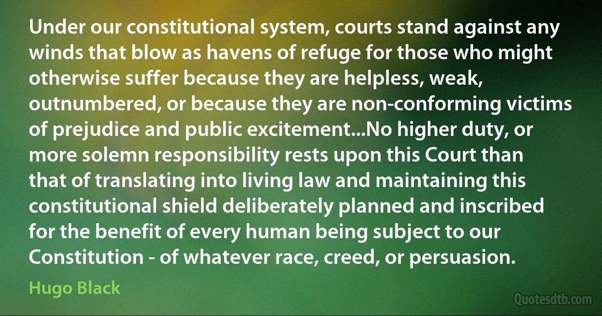 Under our constitutional system, courts stand against any winds that blow as havens of refuge for those who might otherwise suffer because they are helpless, weak, outnumbered, or because they are non-conforming victims of prejudice and public excitement...No higher duty, or more solemn responsibility rests upon this Court than that of translating into living law and maintaining this constitutional shield deliberately planned and inscribed for the benefit of every human being subject to our Constitution - of whatever race, creed, or persuasion. (Hugo Black)