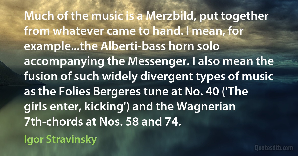 Much of the music is a Merzbild, put together from whatever came to hand. I mean, for example...the Alberti-bass horn solo accompanying the Messenger. I also mean the fusion of such widely divergent types of music as the Folies Bergeres tune at No. 40 ('The girls enter, kicking') and the Wagnerian 7th-chords at Nos. 58 and 74. (Igor Stravinsky)