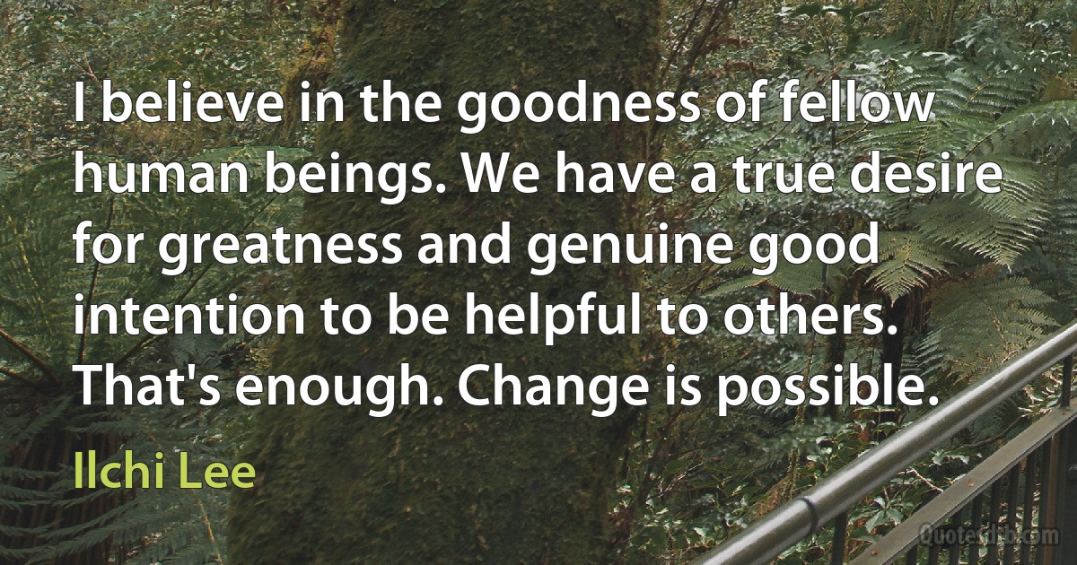 I believe in the goodness of fellow human beings. We have a true desire for greatness and genuine good intention to be helpful to others. That's enough. Change is possible. (Ilchi Lee)