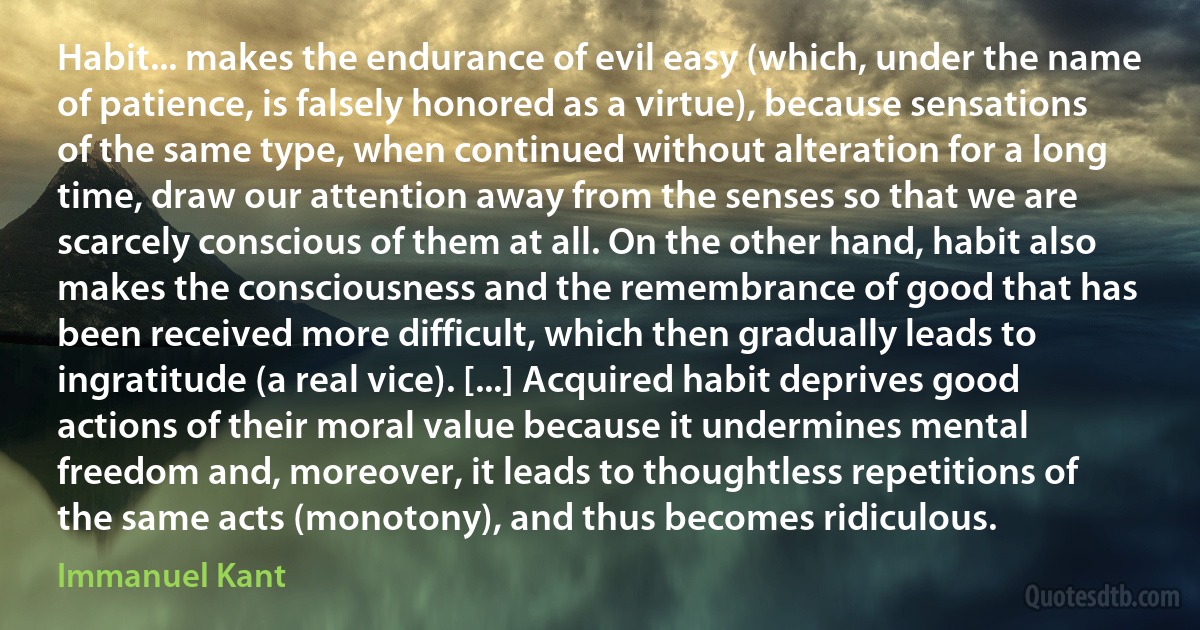 Habit... makes the endurance of evil easy (which, under the name of patience, is falsely honored as a virtue), because sensations of the same type, when continued without alteration for a long time, draw our attention away from the senses so that we are scarcely conscious of them at all. On the other hand, habit also makes the consciousness and the remembrance of good that has been received more difficult, which then gradually leads to ingratitude (a real vice). [...] Acquired habit deprives good actions of their moral value because it undermines mental freedom and, moreover, it leads to thoughtless repetitions of the same acts (monotony), and thus becomes ridiculous. (Immanuel Kant)