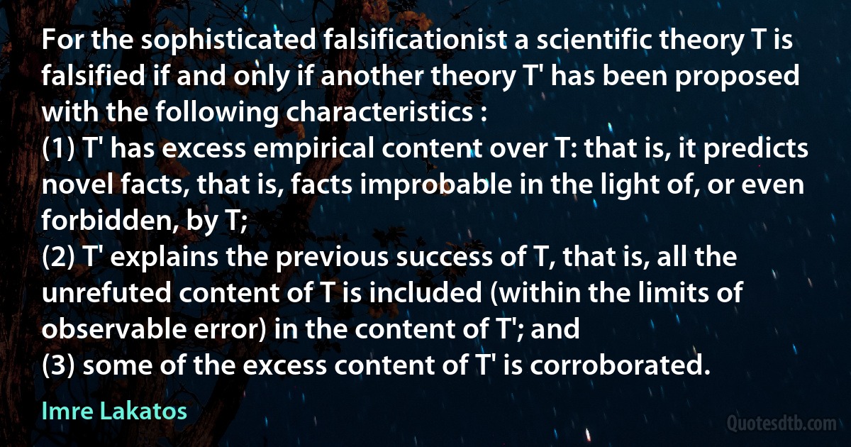 For the sophisticated falsificationist a scientific theory T is falsified if and only if another theory T' has been proposed with the following characteristics :
(1) T' has excess empirical content over T: that is, it predicts novel facts, that is, facts improbable in the light of, or even forbidden, by T;
(2) T' explains the previous success of T, that is, all the unrefuted content of T is included (within the limits of observable error) in the content of T'; and
(3) some of the excess content of T' is corroborated. (Imre Lakatos)