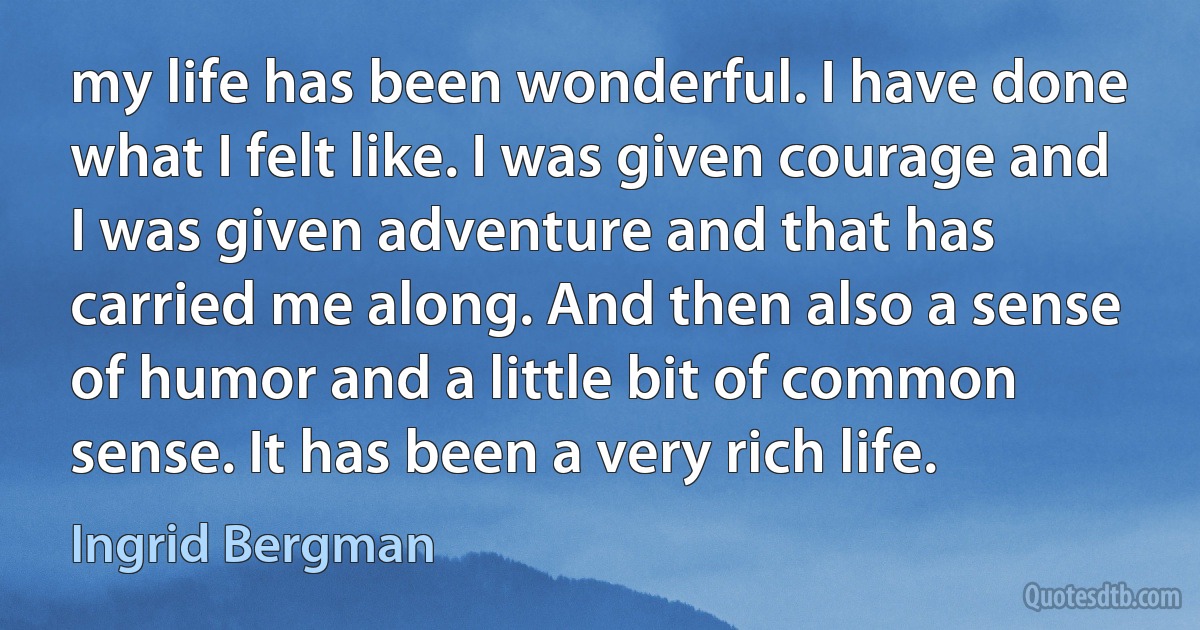 my life has been wonderful. I have done what I felt like. I was given courage and I was given adventure and that has carried me along. And then also a sense of humor and a little bit of common sense. It has been a very rich life. (Ingrid Bergman)