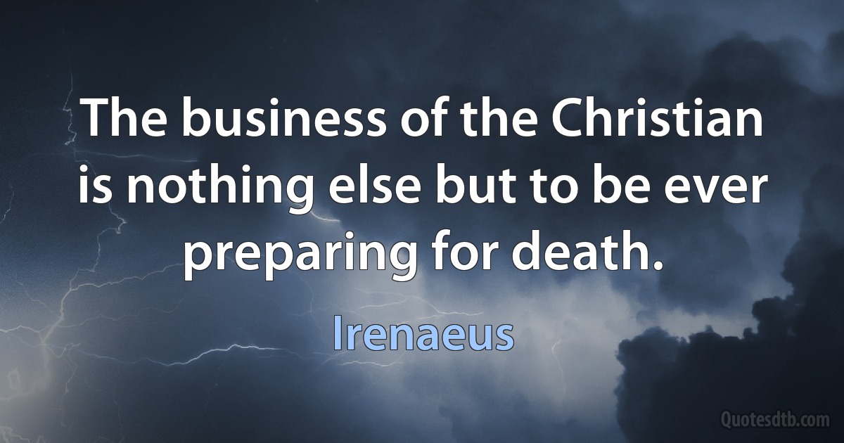 The business of the Christian is nothing else but to be ever preparing for death. (Irenaeus)