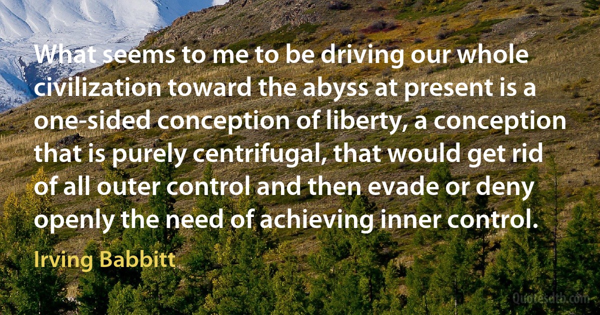 What seems to me to be driving our whole civilization toward the abyss at present is a one-sided conception of liberty, a conception that is purely centrifugal, that would get rid of all outer control and then evade or deny openly the need of achieving inner control. (Irving Babbitt)