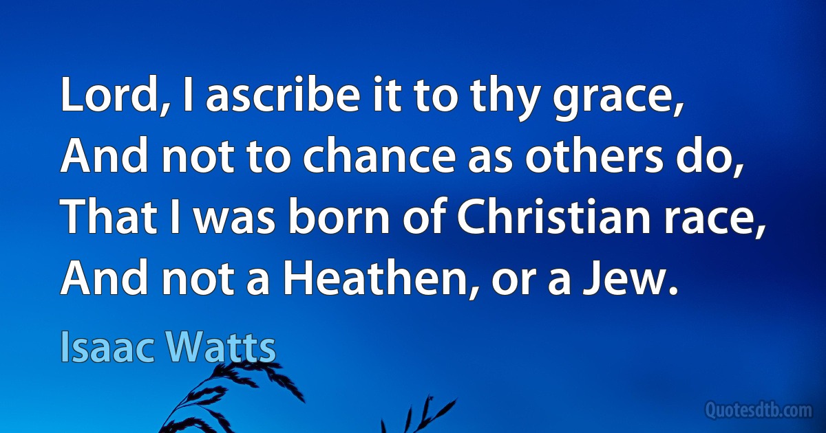 Lord, I ascribe it to thy grace,
And not to chance as others do,
That I was born of Christian race,
And not a Heathen, or a Jew. (Isaac Watts)