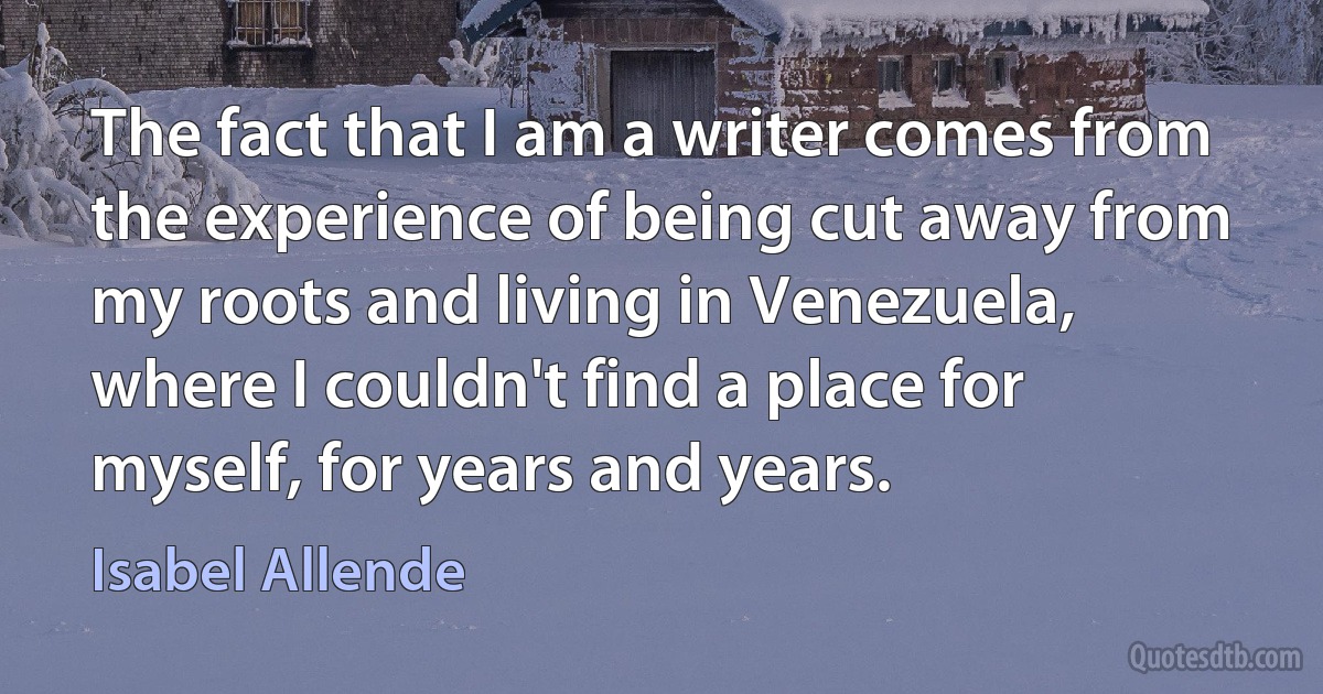 The fact that I am a writer comes from the experience of being cut away from my roots and living in Venezuela, where I couldn't find a place for myself, for years and years. (Isabel Allende)