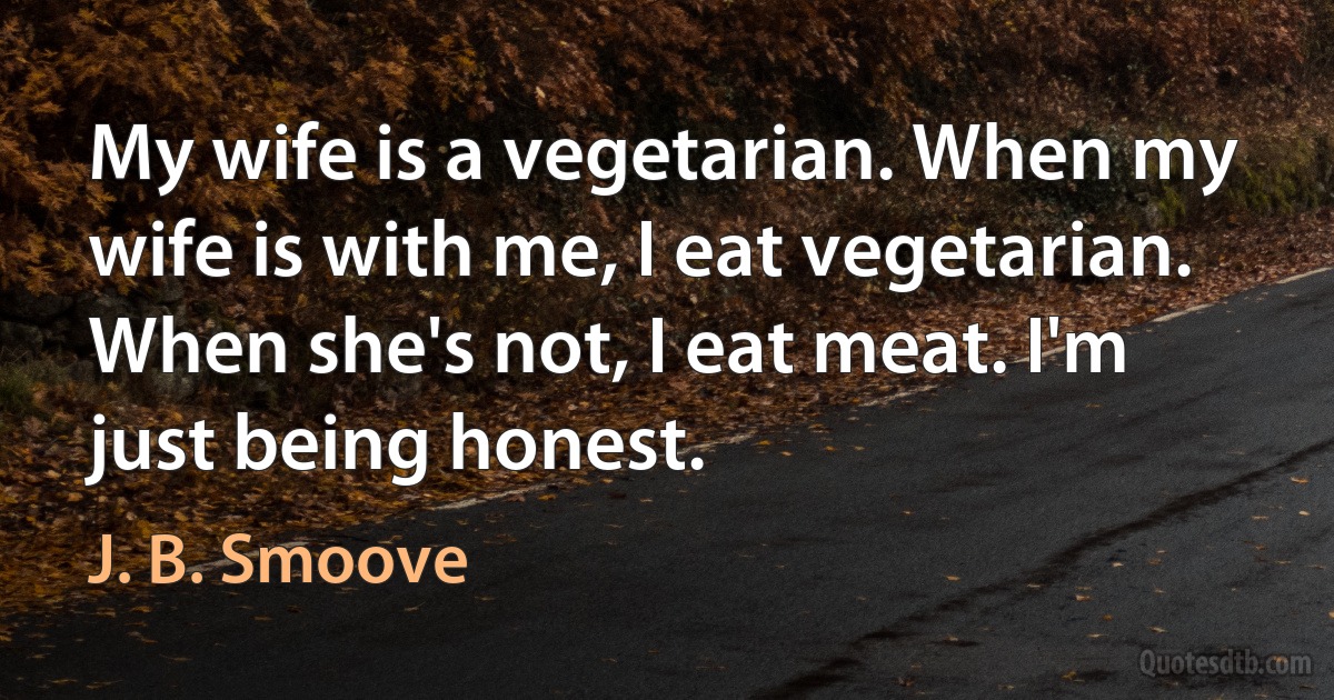 My wife is a vegetarian. When my wife is with me, I eat vegetarian. When she's not, I eat meat. I'm just being honest. (J. B. Smoove)