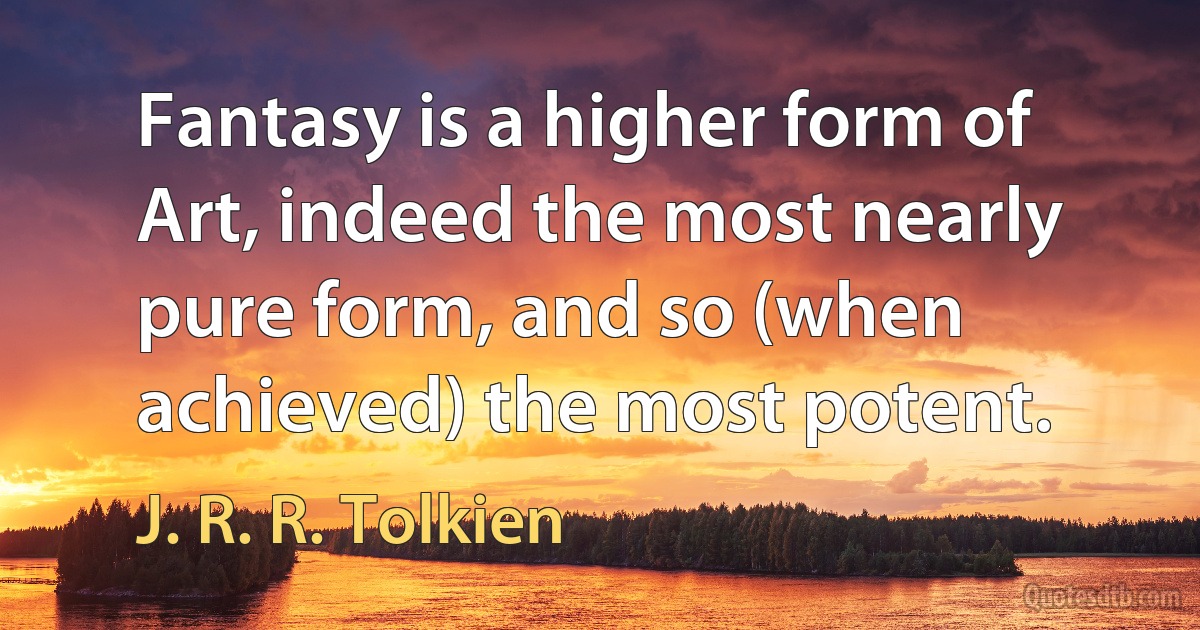 Fantasy is a higher form of Art, indeed the most nearly pure form, and so (when achieved) the most potent. (J. R. R. Tolkien)