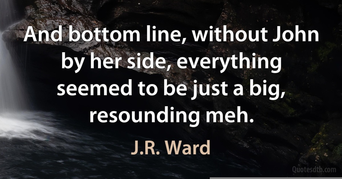 And bottom line, without John by her side, everything seemed to be just a big, resounding meh. (J.R. Ward)