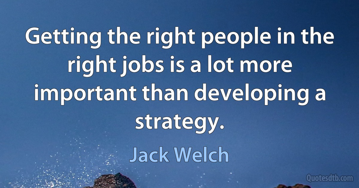 Getting the right people in the right jobs is a lot more important than developing a strategy. (Jack Welch)