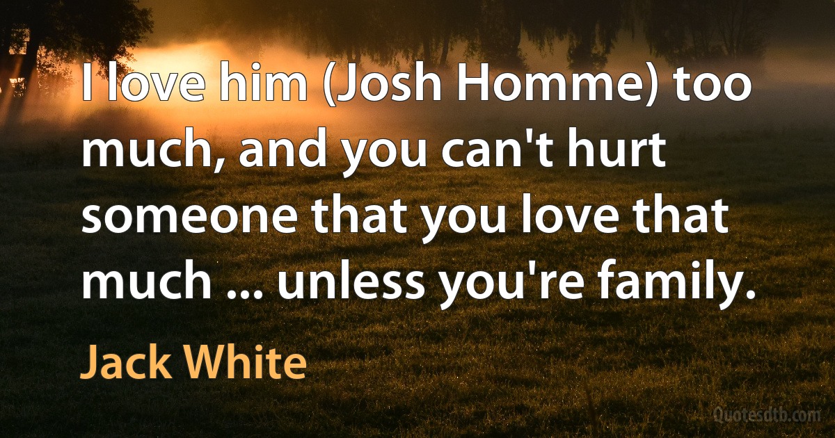 I love him (Josh Homme) too much, and you can't hurt someone that you love that much ... unless you're family. (Jack White)