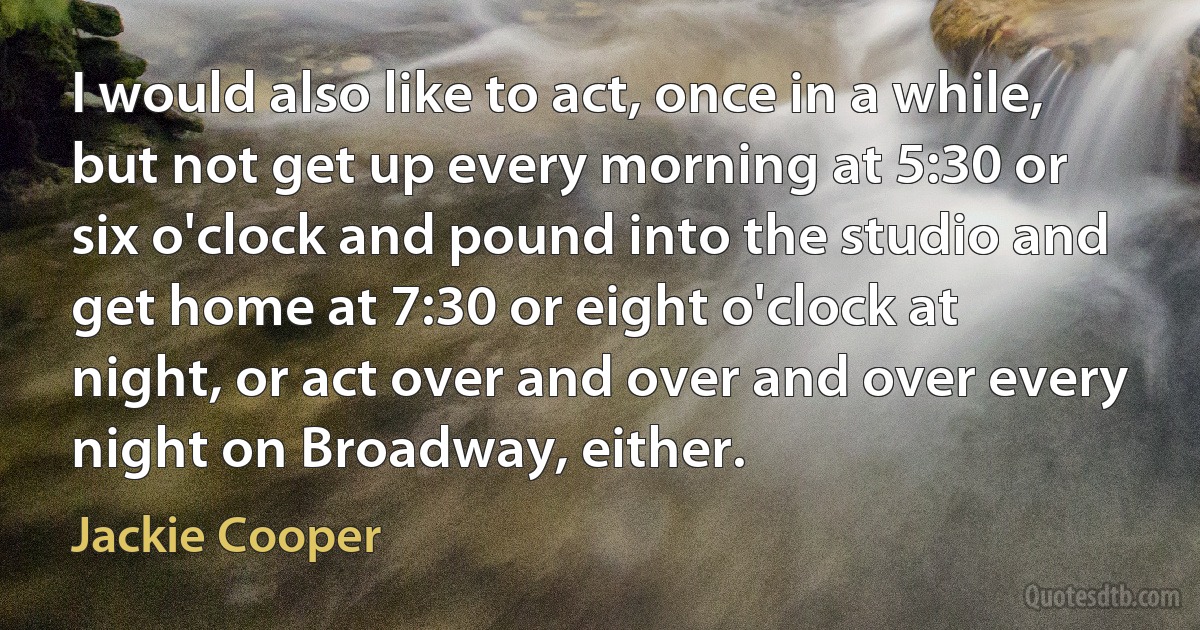 I would also like to act, once in a while, but not get up every morning at 5:30 or six o'clock and pound into the studio and get home at 7:30 or eight o'clock at night, or act over and over and over every night on Broadway, either. (Jackie Cooper)