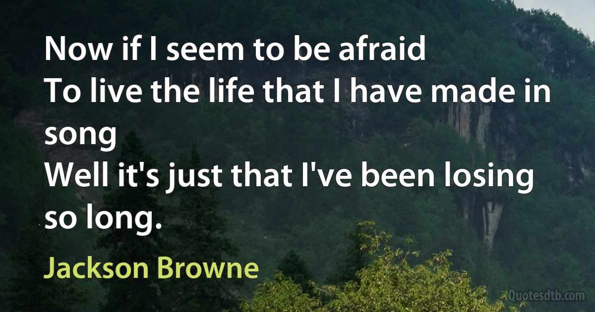 Now if I seem to be afraid
To live the life that I have made in song
Well it's just that I've been losing so long. (Jackson Browne)