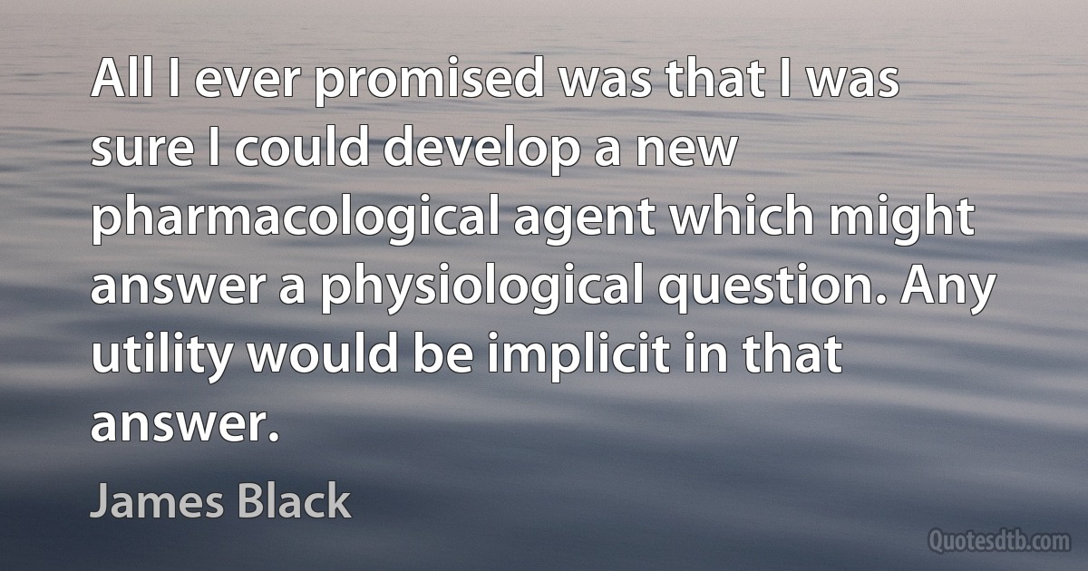 All I ever promised was that I was sure I could develop a new pharmacological agent which might answer a physiological question. Any utility would be implicit in that answer. (James Black)