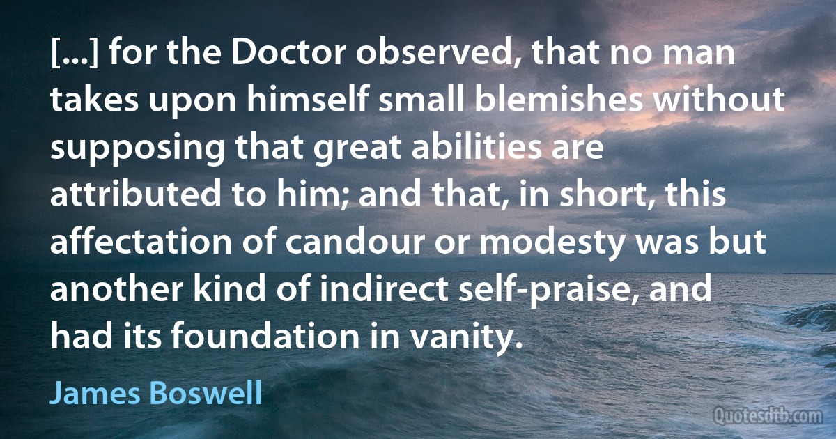 [...] for the Doctor observed, that no man takes upon himself small blemishes without supposing that great abilities are attributed to him; and that, in short, this affectation of candour or modesty was but another kind of indirect self-praise, and had its foundation in vanity. (James Boswell)