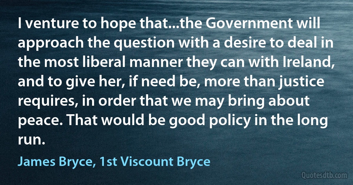 I venture to hope that...the Government will approach the question with a desire to deal in the most liberal manner they can with Ireland, and to give her, if need be, more than justice requires, in order that we may bring about peace. That would be good policy in the long run. (James Bryce, 1st Viscount Bryce)