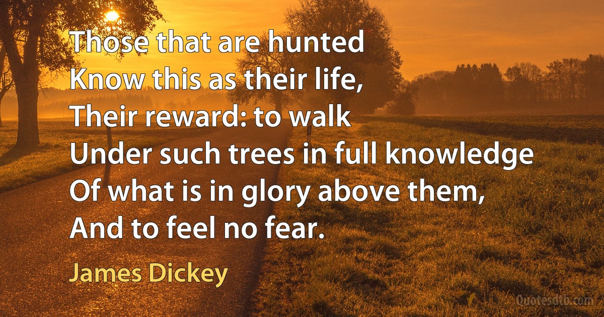 Those that are hunted
Know this as their life,
Their reward: to walk
Under such trees in full knowledge
Of what is in glory above them,
And to feel no fear. (James Dickey)