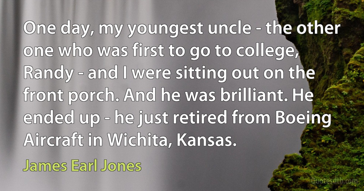 One day, my youngest uncle - the other one who was first to go to college, Randy - and I were sitting out on the front porch. And he was brilliant. He ended up - he just retired from Boeing Aircraft in Wichita, Kansas. (James Earl Jones)