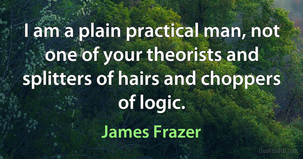 I am a plain practical man, not one of your theorists and splitters of hairs and choppers of logic. (James Frazer)