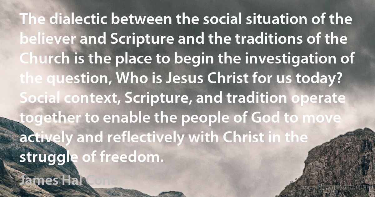 The dialectic between the social situation of the believer and Scripture and the traditions of the Church is the place to begin the investigation of the question, Who is Jesus Christ for us today? Social context, Scripture, and tradition operate together to enable the people of God to move actively and reflectively with Christ in the struggle of freedom. (James Hal Cone)