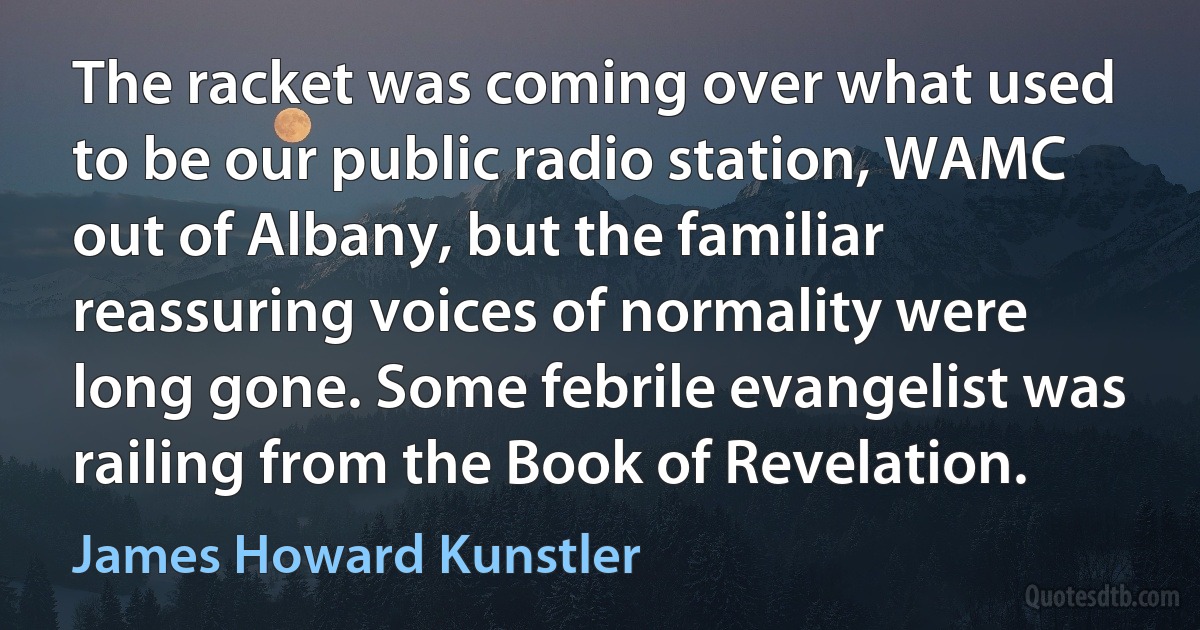 The racket was coming over what used to be our public radio station, WAMC out of Albany, but the familiar reassuring voices of normality were long gone. Some febrile evangelist was railing from the Book of Revelation. (James Howard Kunstler)