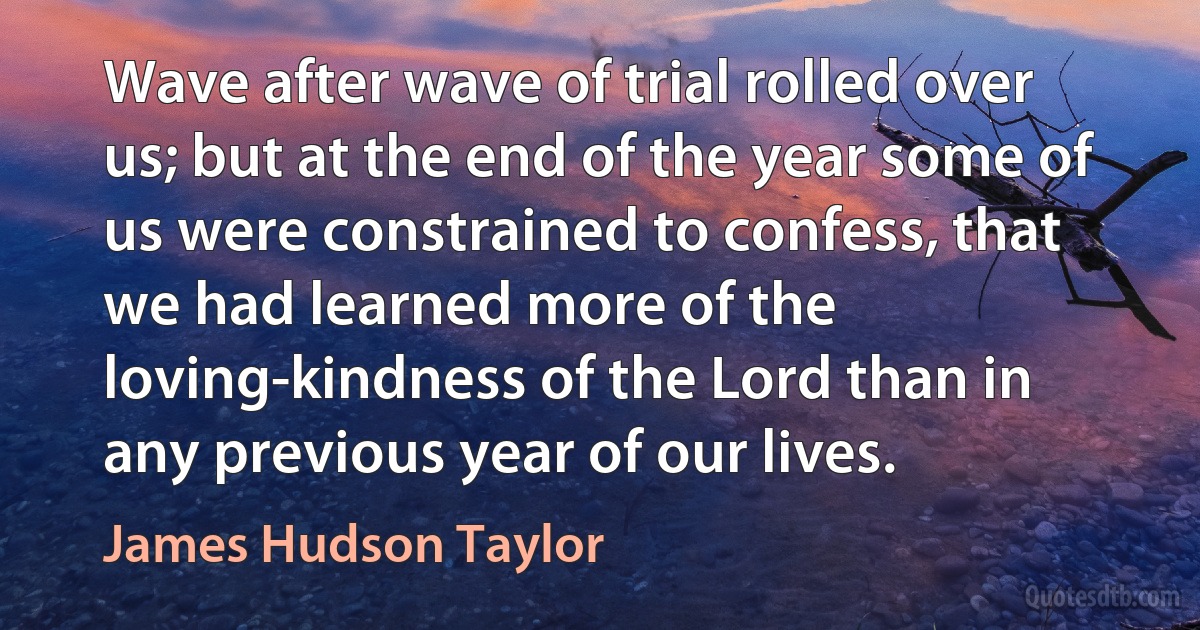 Wave after wave of trial rolled over us; but at the end of the year some of us were constrained to confess, that we had learned more of the loving-kindness of the Lord than in any previous year of our lives. (James Hudson Taylor)