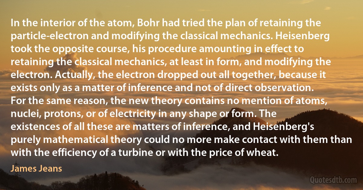 In the interior of the atom, Bohr had tried the plan of retaining the particle-electron and modifying the classical mechanics. Heisenberg took the opposite course, his procedure amounting in effect to retaining the classical mechanics, at least in form, and modifying the electron. Actually, the electron dropped out all together, because it exists only as a matter of inference and not of direct observation. For the same reason, the new theory contains no mention of atoms, nuclei, protons, or of electricity in any shape or form. The existences of all these are matters of inference, and Heisenberg's purely mathematical theory could no more make contact with them than with the efficiency of a turbine or with the price of wheat. (James Jeans)