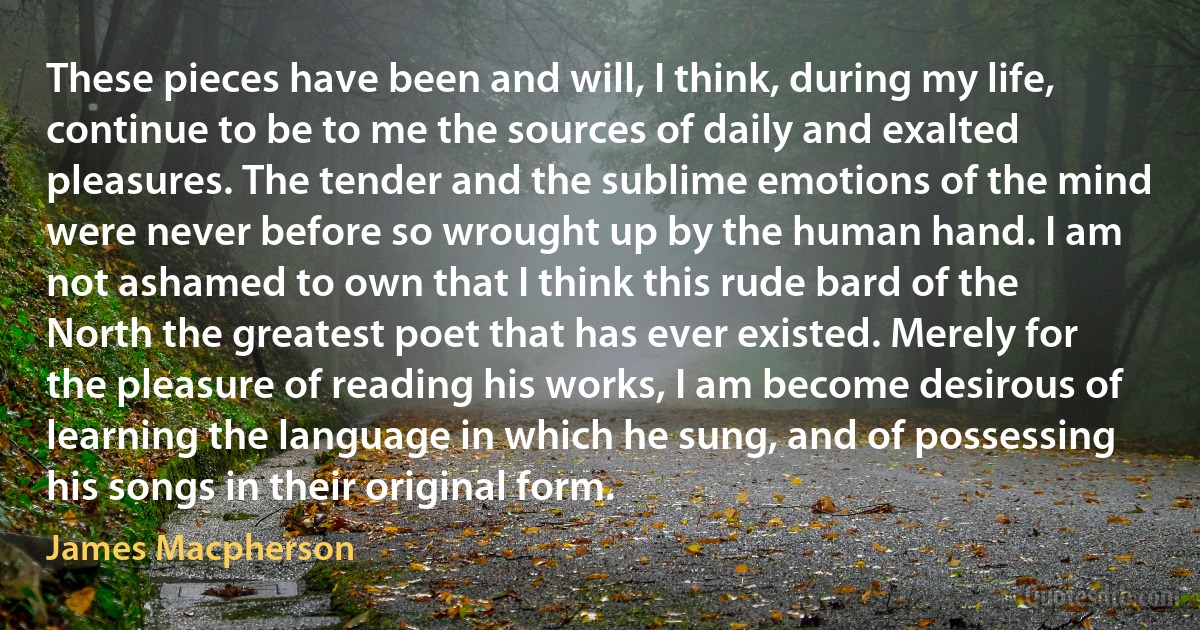 These pieces have been and will, I think, during my life, continue to be to me the sources of daily and exalted pleasures. The tender and the sublime emotions of the mind were never before so wrought up by the human hand. I am not ashamed to own that I think this rude bard of the North the greatest poet that has ever existed. Merely for the pleasure of reading his works, I am become desirous of learning the language in which he sung, and of possessing his songs in their original form. (James Macpherson)