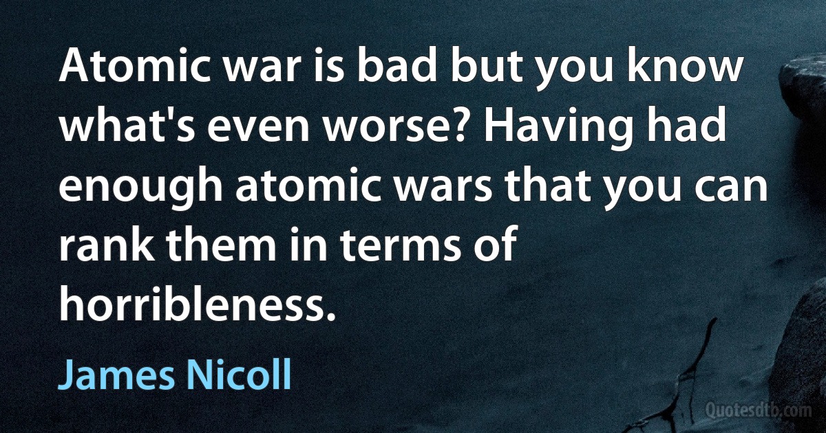 Atomic war is bad but you know what's even worse? Having had enough atomic wars that you can rank them in terms of horribleness. (James Nicoll)