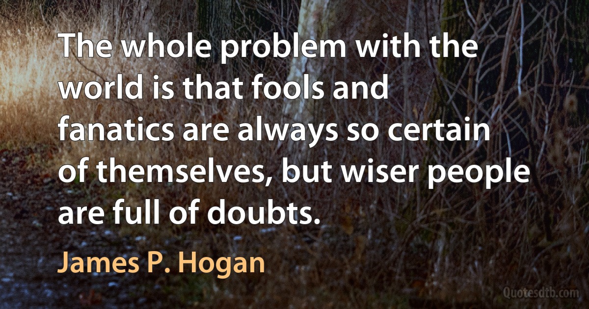 The whole problem with the world is that fools and fanatics are always so certain of themselves, but wiser people are full of doubts. (James P. Hogan)