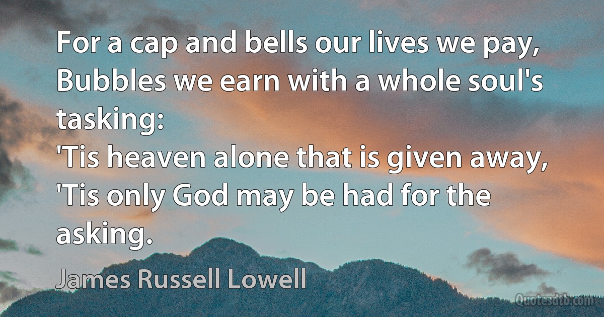 For a cap and bells our lives we pay,
Bubbles we earn with a whole soul's tasking:
'Tis heaven alone that is given away,
'Tis only God may be had for the asking. (James Russell Lowell)