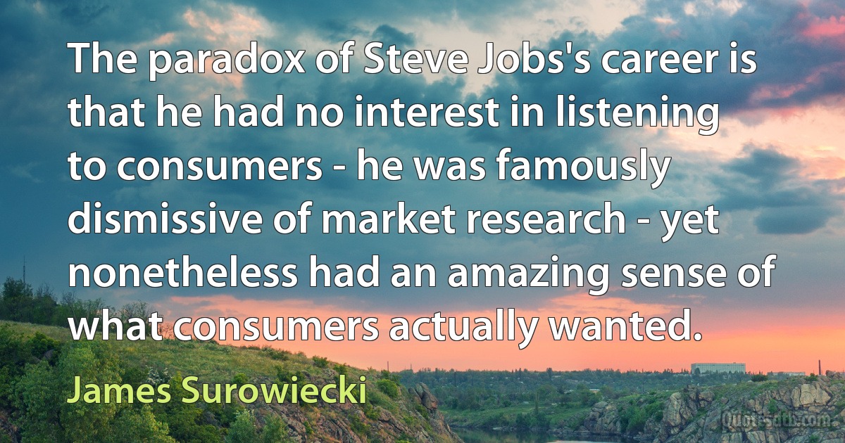 The paradox of Steve Jobs's career is that he had no interest in listening to consumers - he was famously dismissive of market research - yet nonetheless had an amazing sense of what consumers actually wanted. (James Surowiecki)