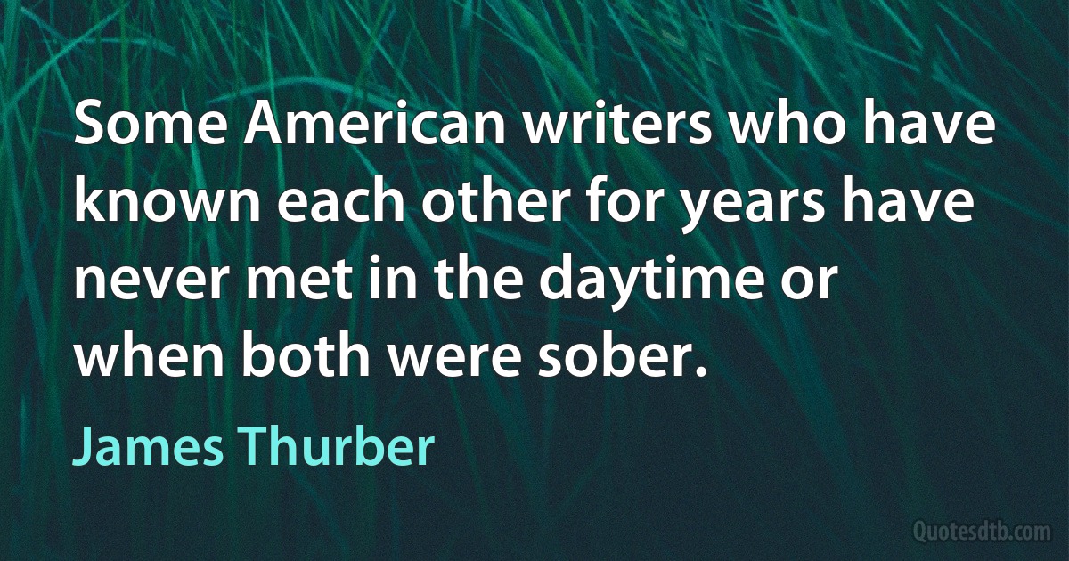 Some American writers who have known each other for years have never met in the daytime or when both were sober. (James Thurber)