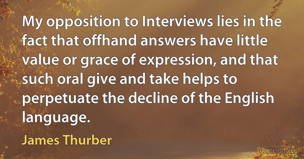 My opposition to Interviews lies in the fact that offhand answers have little value or grace of expression, and that such oral give and take helps to perpetuate the decline of the English language. (James Thurber)