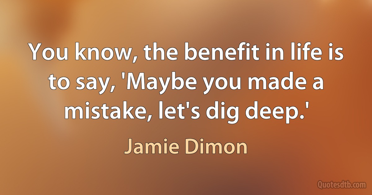 You know, the benefit in life is to say, 'Maybe you made a mistake, let's dig deep.' (Jamie Dimon)