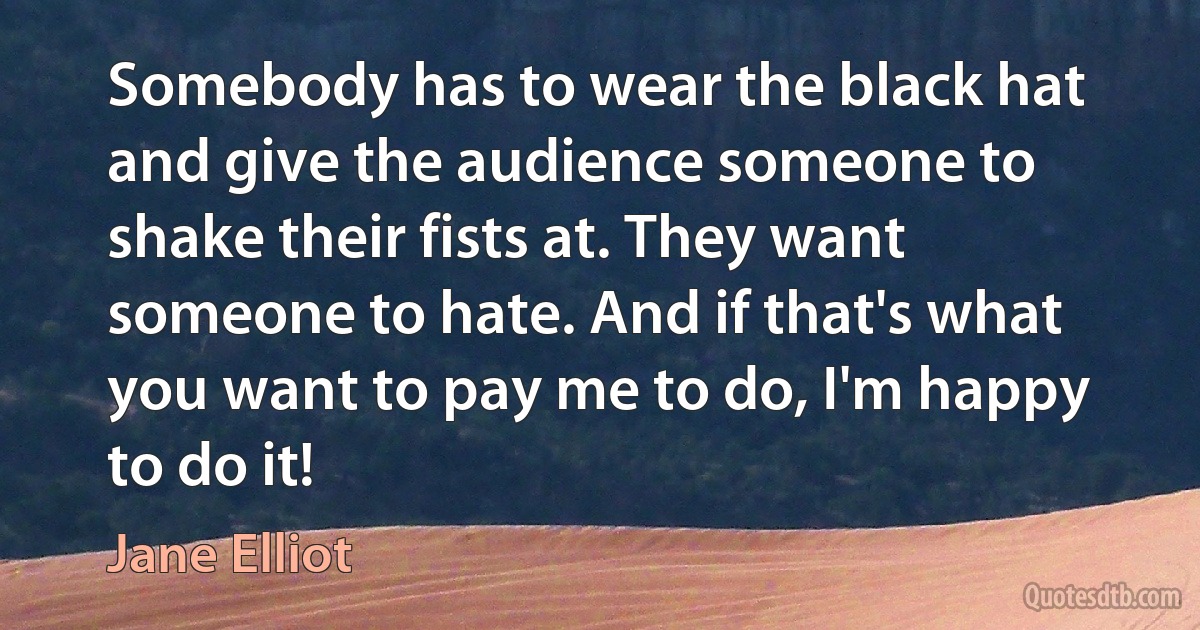 Somebody has to wear the black hat and give the audience someone to shake their fists at. They want someone to hate. And if that's what you want to pay me to do, I'm happy to do it! (Jane Elliot)