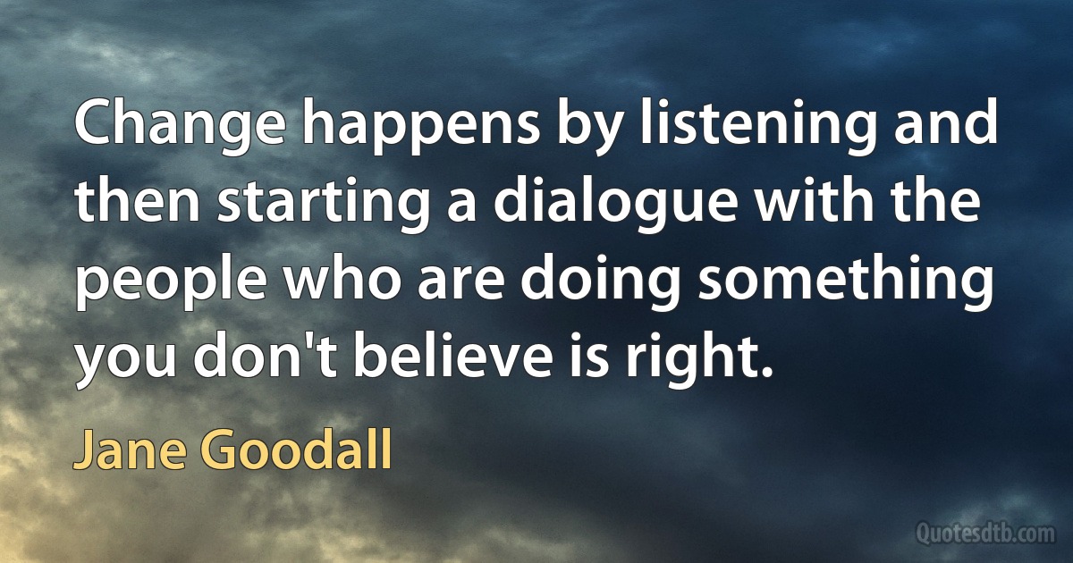 Change happens by listening and then starting a dialogue with the people who are doing something you don't believe is right. (Jane Goodall)