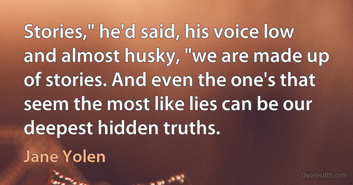 Stories," he'd said, his voice low and almost husky, "we are made up of stories. And even the one's that seem the most like lies can be our deepest hidden truths. (Jane Yolen)