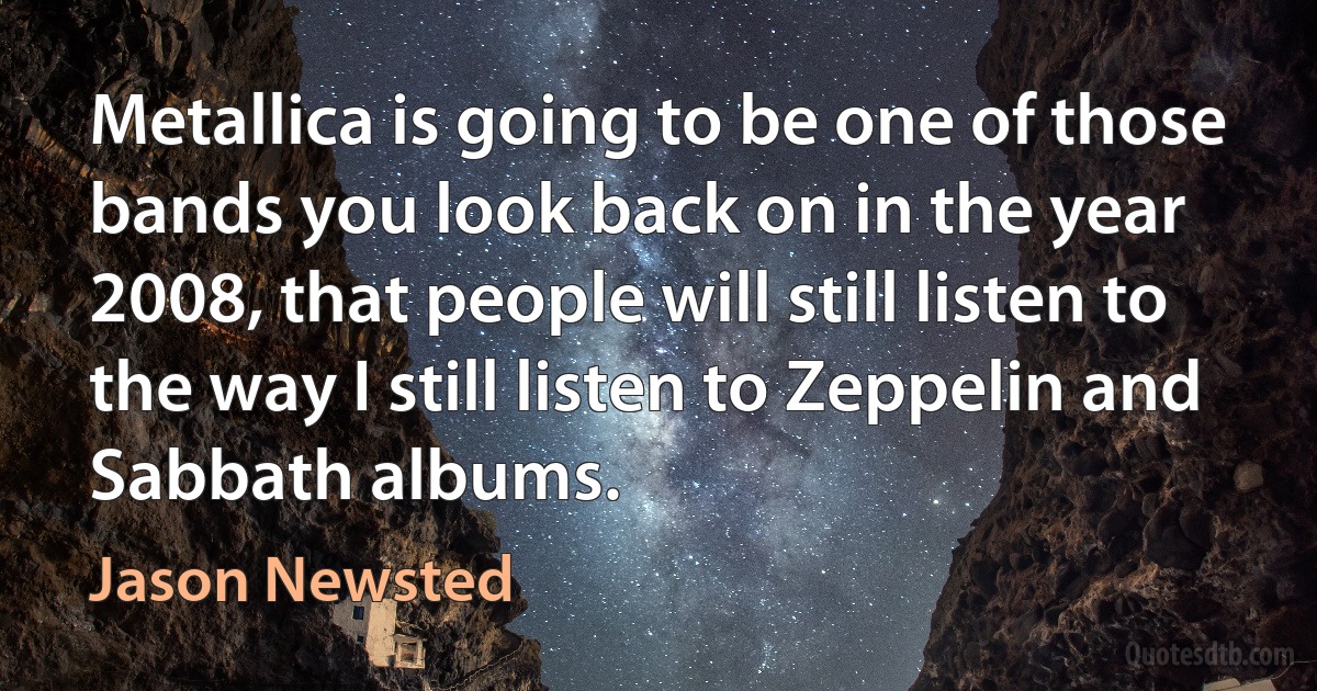 Metallica is going to be one of those bands you look back on in the year 2008, that people will still listen to the way I still listen to Zeppelin and Sabbath albums. (Jason Newsted)