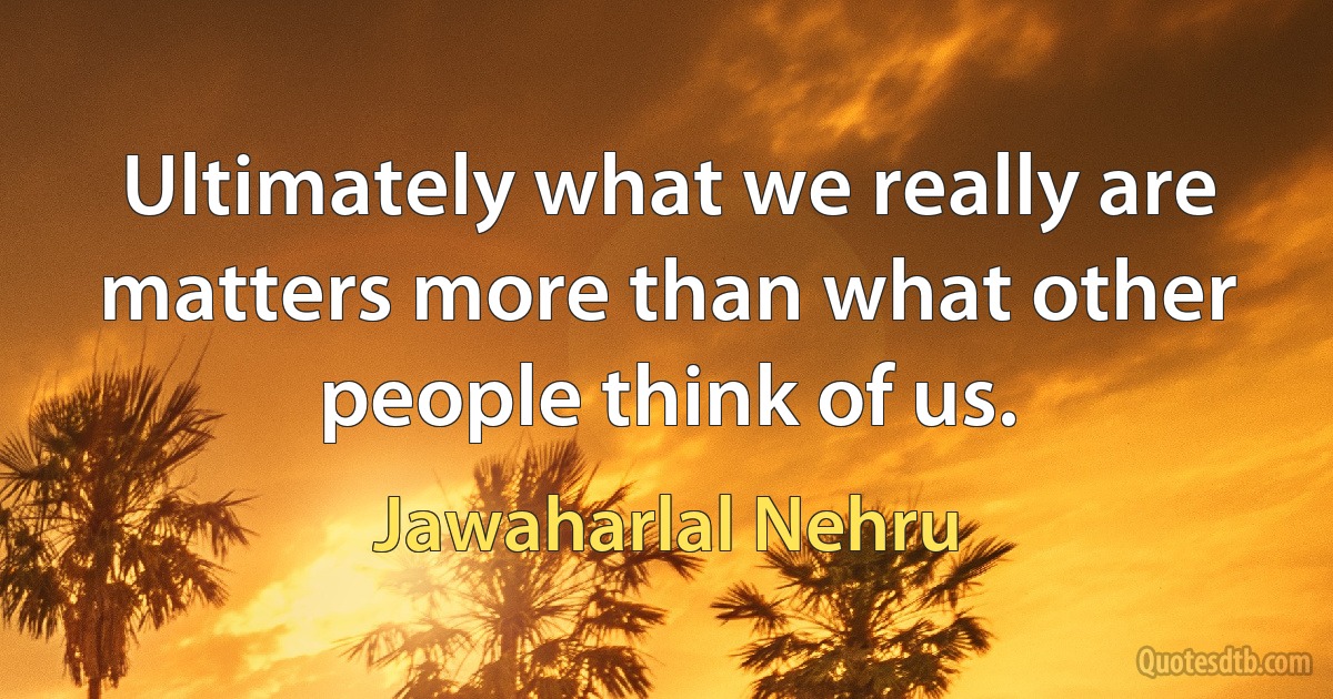 Ultimately what we really are matters more than what other people think of us. (Jawaharlal Nehru)