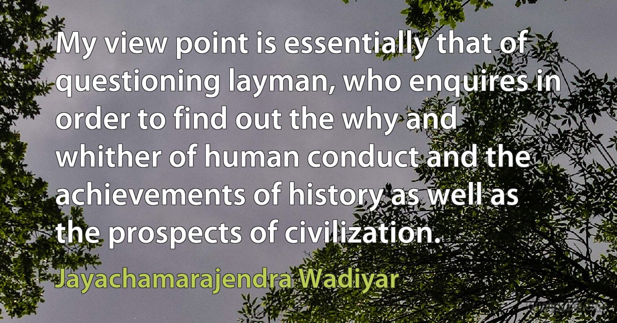 My view point is essentially that of questioning layman, who enquires in order to find out the why and whither of human conduct and the achievements of history as well as the prospects of civilization. (Jayachamarajendra Wadiyar)