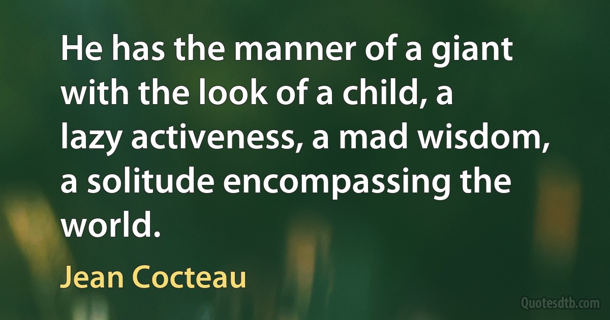 He has the manner of a giant with the look of a child, a lazy activeness, a mad wisdom, a solitude encompassing the world. (Jean Cocteau)