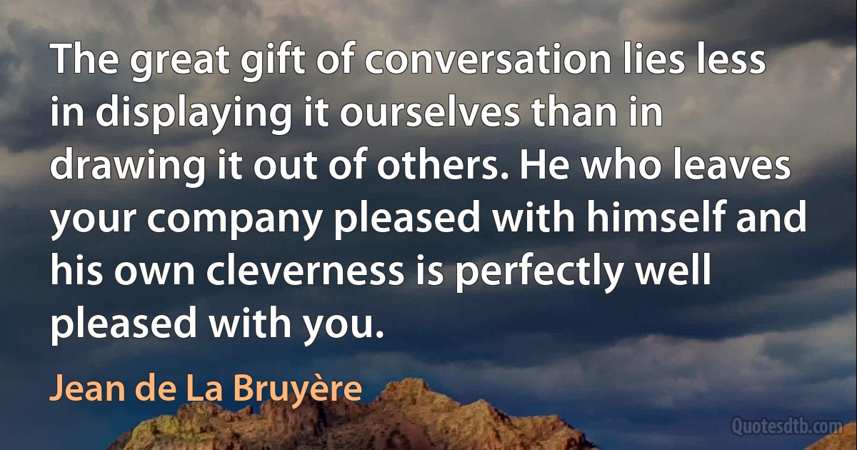 The great gift of conversation lies less in displaying it ourselves than in drawing it out of others. He who leaves your company pleased with himself and his own cleverness is perfectly well pleased with you. (Jean de La Bruyère)