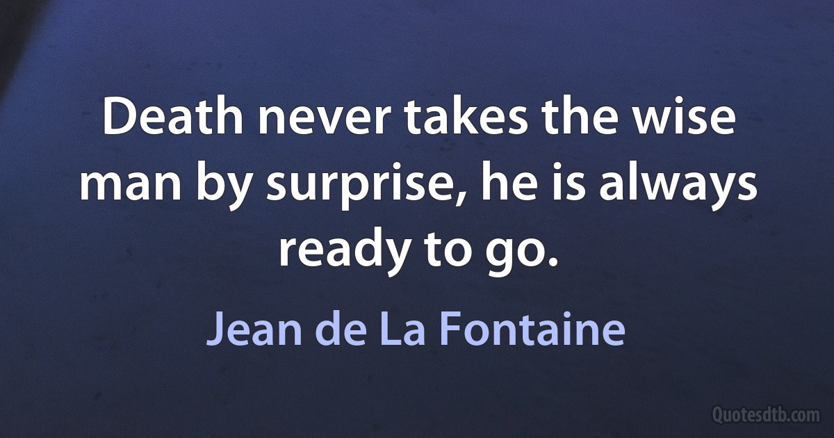 Death never takes the wise man by surprise, he is always ready to go. (Jean de La Fontaine)